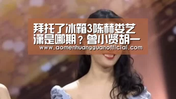 拜托了冰箱3陈赫娄艺潇是哪期?曾小贤胡一菲CP重组荧幕‘澳门皇冠网站官网’(图4) 澳门皇冠网站