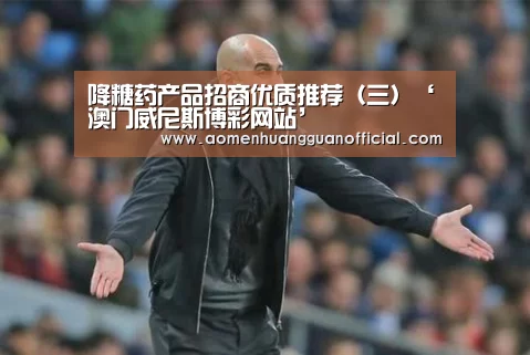 降糖药产品招商优质推荐(三)‘澳门威尼斯博彩网站’(图3) 降糖药产品招商优质推荐(三)‘澳门威尼斯博彩网站’(图3)